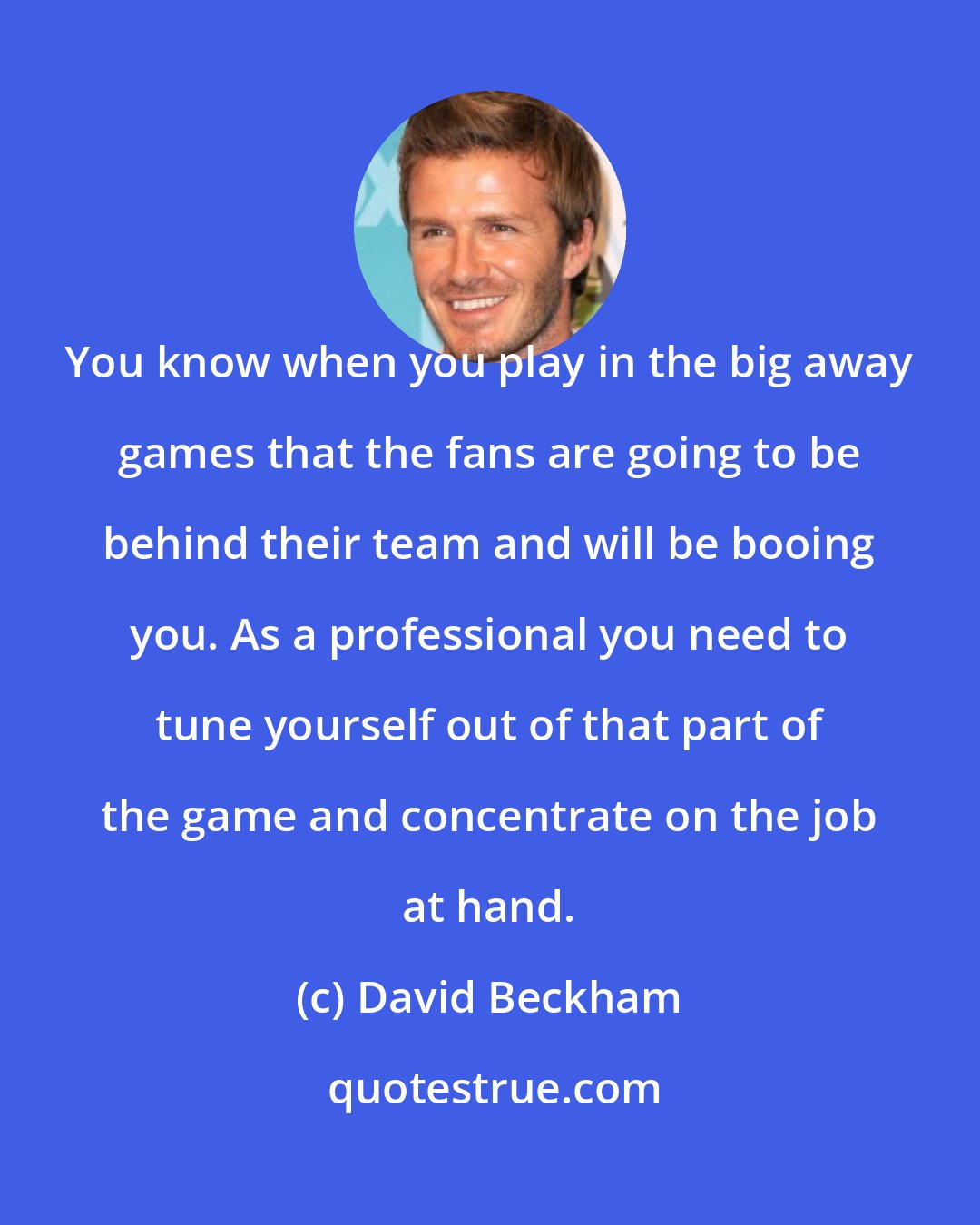 David Beckham: You know when you play in the big away games that the fans are going to be behind their team and will be booing you. As a professional you need to tune yourself out of that part of the game and concentrate on the job at hand.