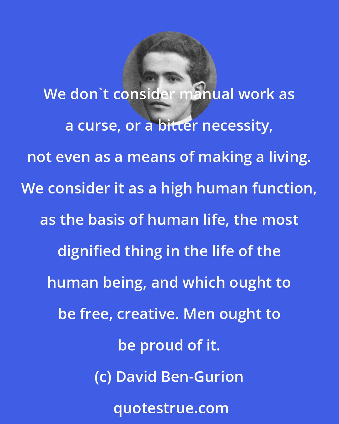 David Ben-Gurion: We don't consider manual work as a curse, or a bitter necessity, not even as a means of making a living. We consider it as a high human function, as the basis of human life, the most dignified thing in the life of the human being, and which ought to be free, creative. Men ought to be proud of it.
