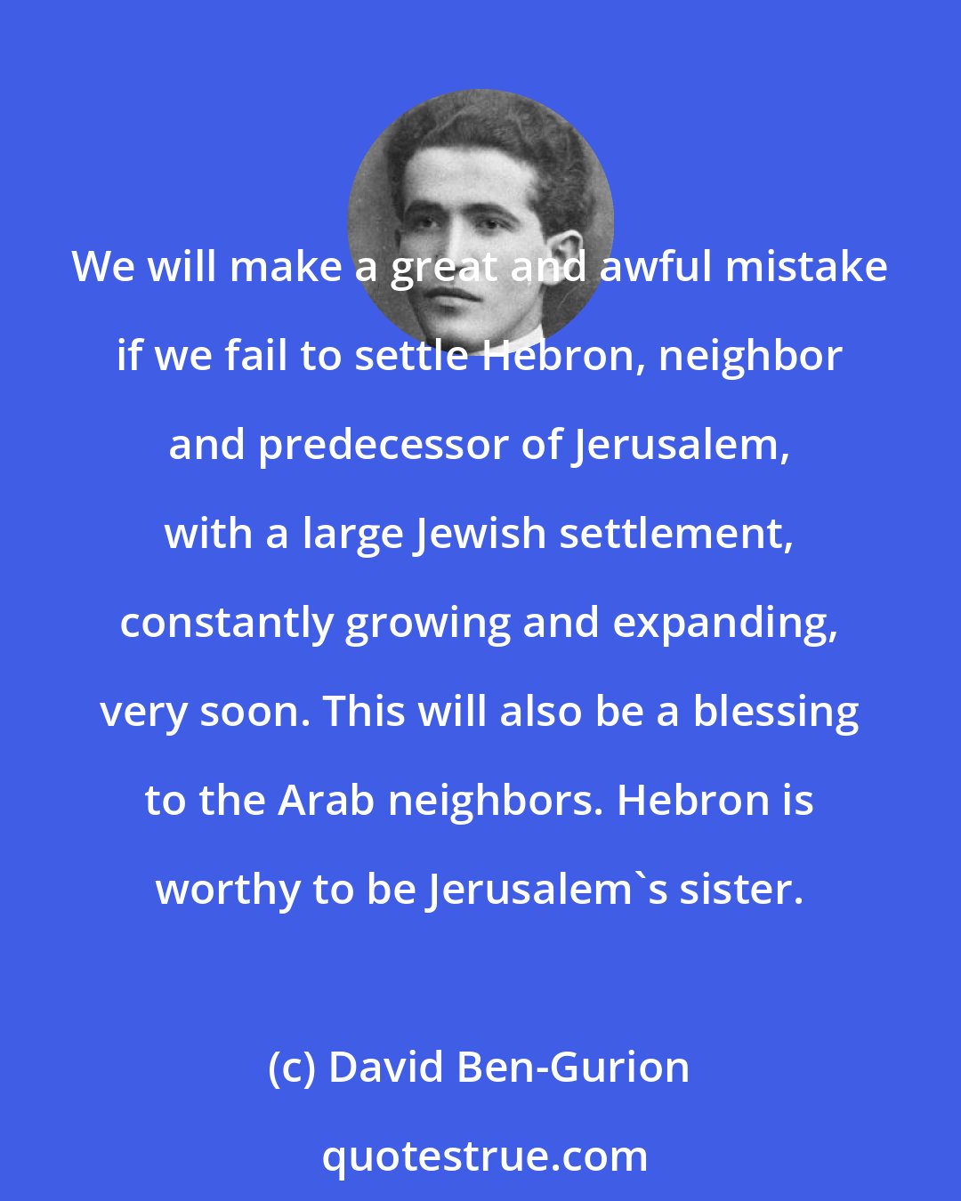 David Ben-Gurion: We will make a great and awful mistake if we fail to settle Hebron, neighbor and predecessor of Jerusalem, with a large Jewish settlement, constantly growing and expanding, very soon. This will also be a blessing to the Arab neighbors. Hebron is worthy to be Jerusalem's sister.