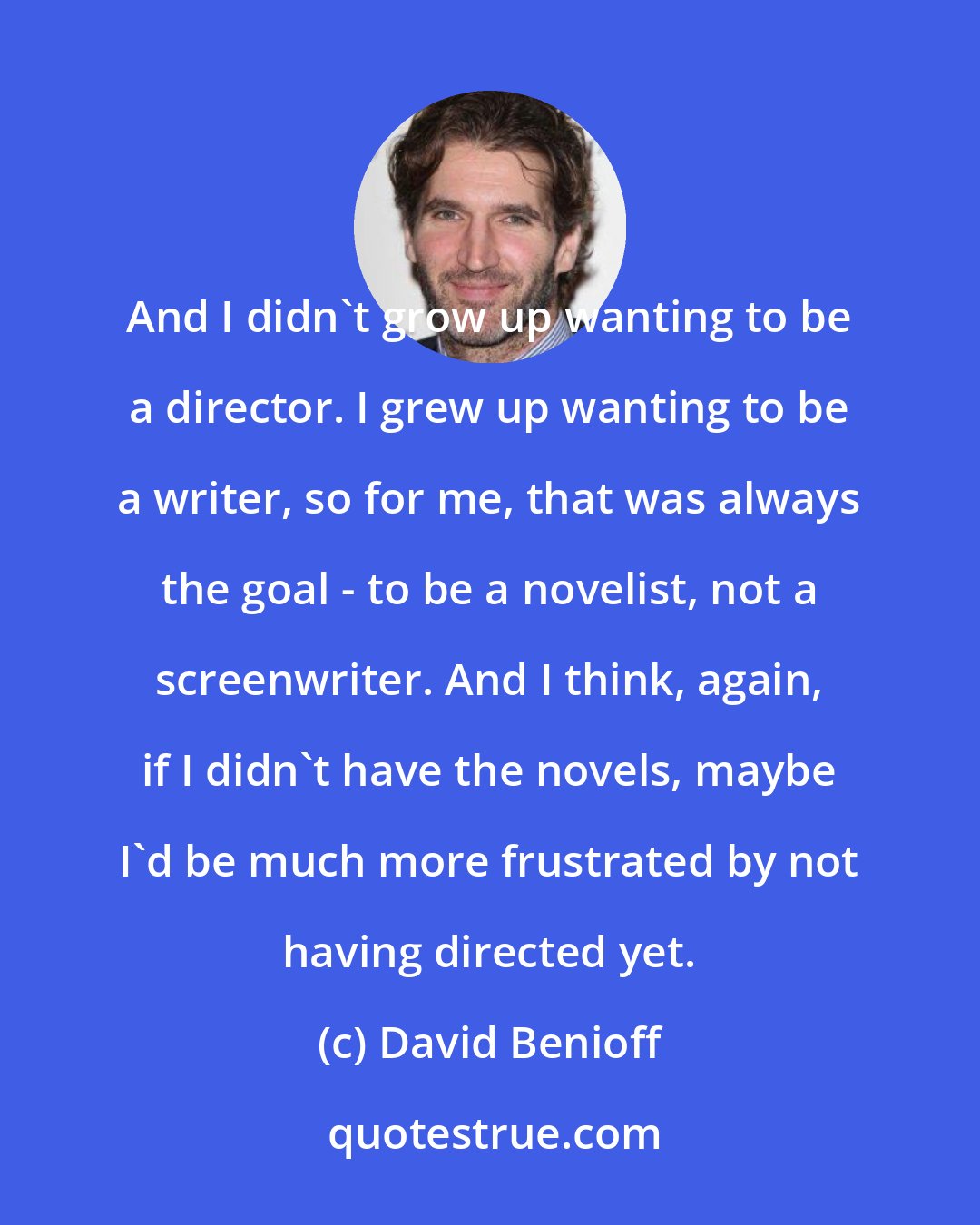 David Benioff: And I didn't grow up wanting to be a director. I grew up wanting to be a writer, so for me, that was always the goal - to be a novelist, not a screenwriter. And I think, again, if I didn't have the novels, maybe I'd be much more frustrated by not having directed yet.