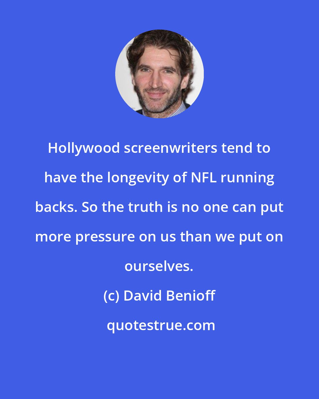 David Benioff: Hollywood screenwriters tend to have the longevity of NFL running backs. So the truth is no one can put more pressure on us than we put on ourselves.