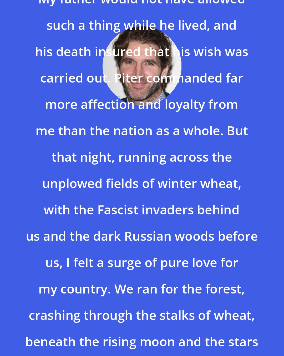 David Benioff: I have never been much of a patriot. My father would not have allowed such a thing while he lived, and his death insured that his wish was carried out. Piter commanded far more affection and loyalty from me than the nation as a whole. But that night, running across the unplowed fields of winter wheat, with the Fascist invaders behind us and the dark Russian woods before us, I felt a surge of pure love for my country. We ran for the forest, crashing through the stalks of wheat, beneath the rising moon and the stars spinning farther and farther away, alone beneath the godless sky.