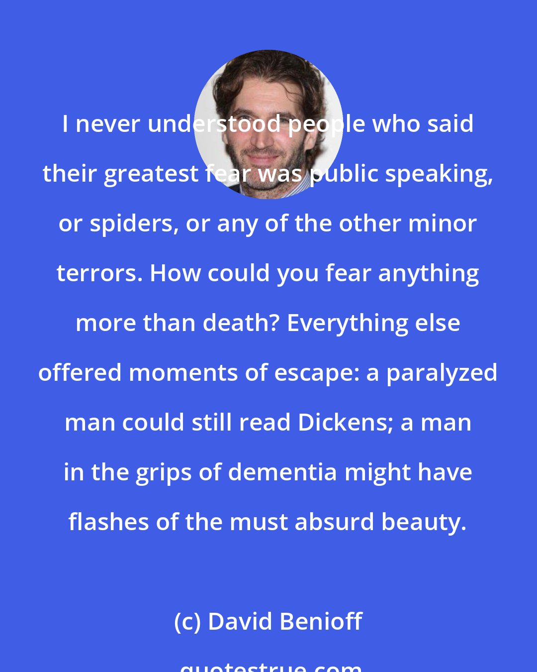 David Benioff: I never understood people who said their greatest fear was public speaking, or spiders, or any of the other minor terrors. How could you fear anything more than death? Everything else offered moments of escape: a paralyzed man could still read Dickens; a man in the grips of dementia might have flashes of the must absurd beauty.