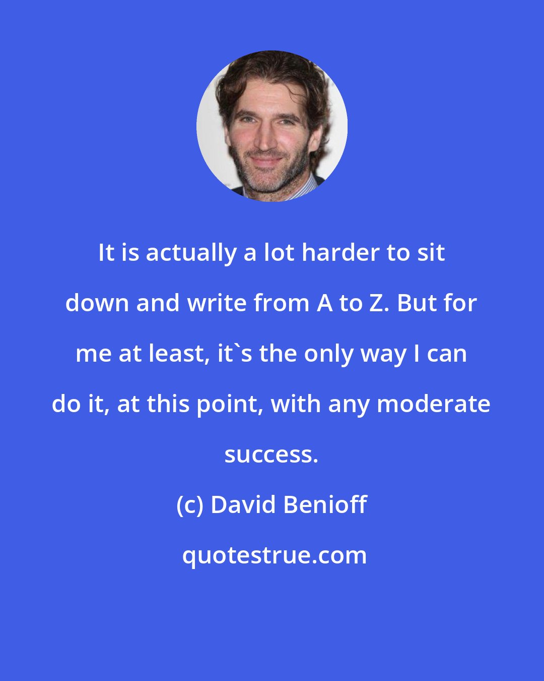 David Benioff: It is actually a lot harder to sit down and write from A to Z. But for me at least, it's the only way I can do it, at this point, with any moderate success.