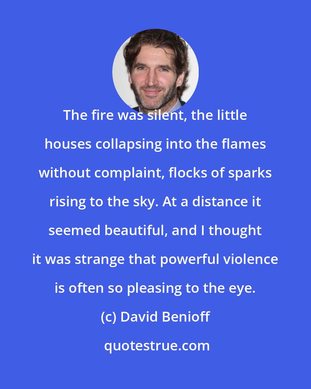 David Benioff: The fire was silent, the little houses collapsing into the flames without complaint, flocks of sparks rising to the sky. At a distance it seemed beautiful, and I thought it was strange that powerful violence is often so pleasing to the eye.