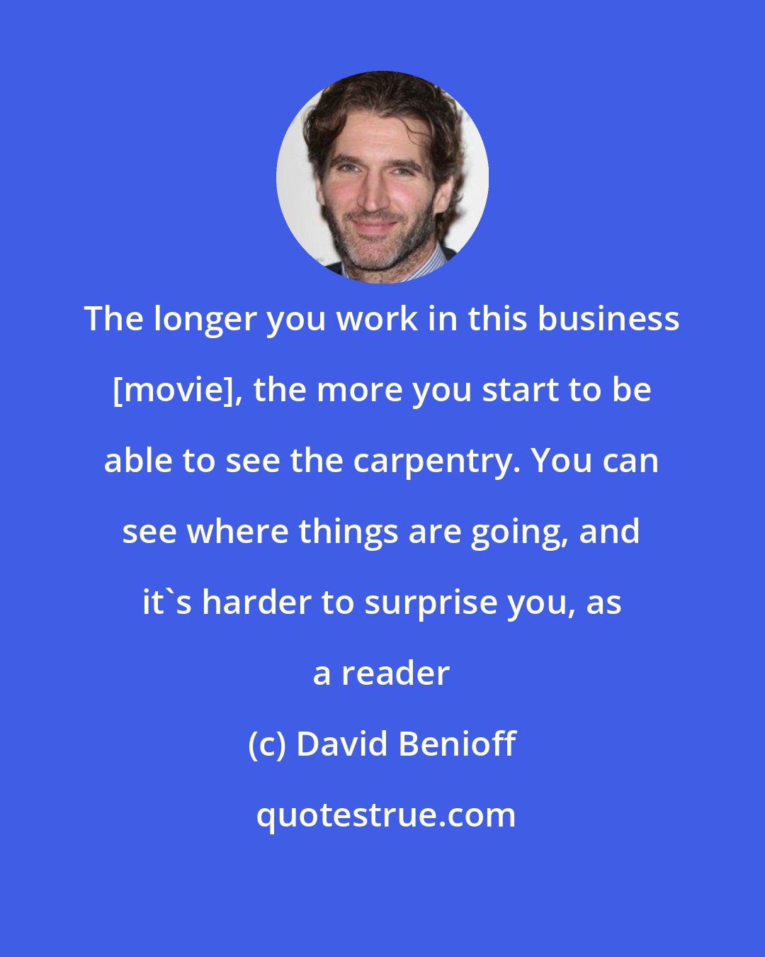 David Benioff: The longer you work in this business [movie], the more you start to be able to see the carpentry. You can see where things are going, and it's harder to surprise you, as a reader