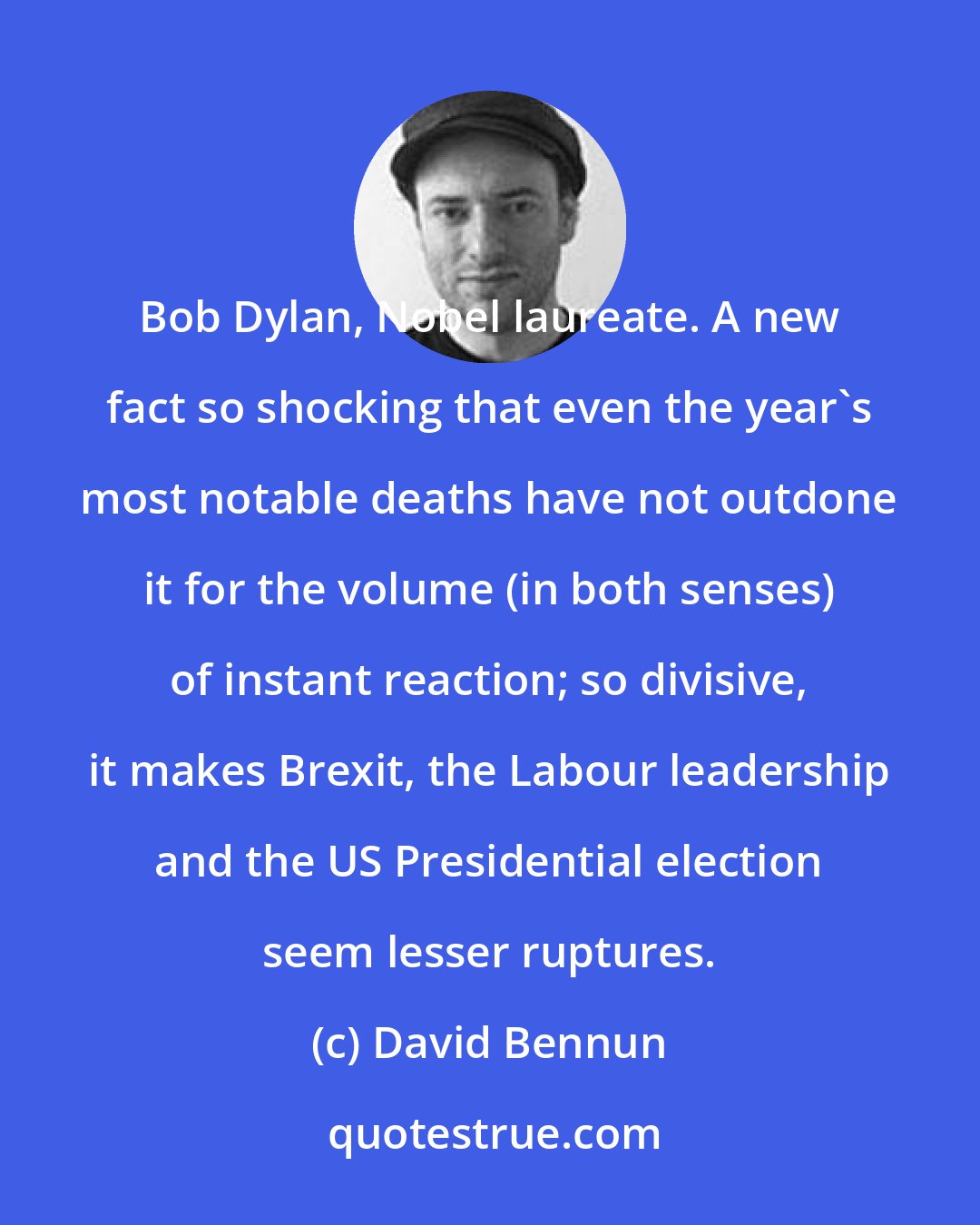 David Bennun: Bob Dylan, Nobel laureate. A new fact so shocking that even the year's most notable deaths have not outdone it for the volume (in both senses) of instant reaction; so divisive, it makes Brexit, the Labour leadership and the US Presidential election seem lesser ruptures.
