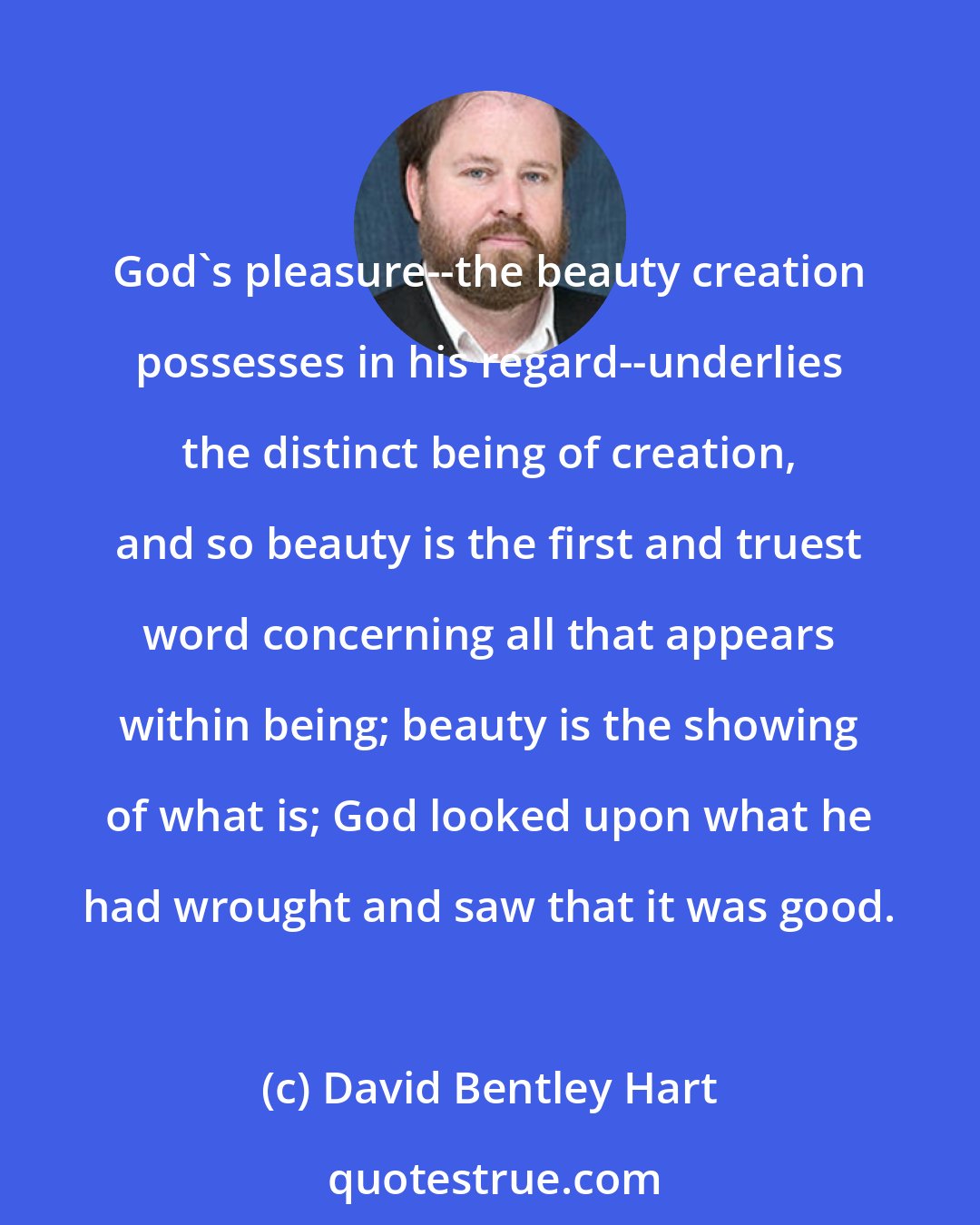 David Bentley Hart: God's pleasure--the beauty creation possesses in his regard--underlies the distinct being of creation, and so beauty is the first and truest word concerning all that appears within being; beauty is the showing of what is; God looked upon what he had wrought and saw that it was good.