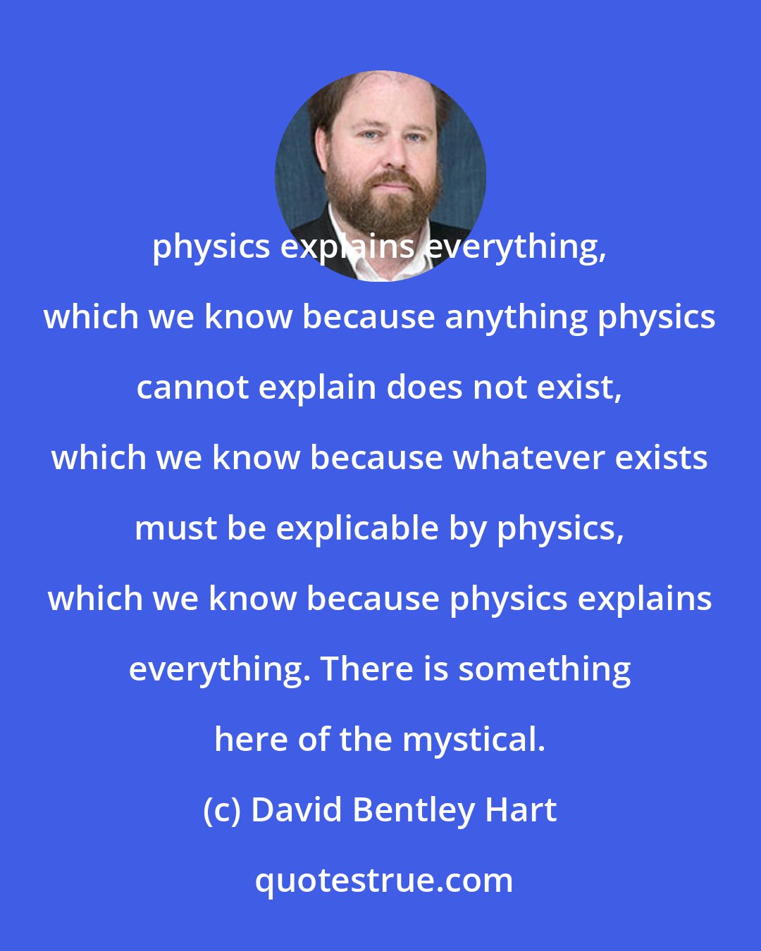 David Bentley Hart: physics explains everything, which we know because anything physics cannot explain does not exist, which we know because whatever exists must be explicable by physics, which we know because physics explains everything. There is something here of the mystical.