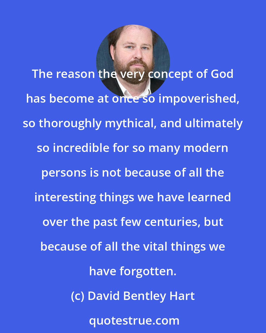 David Bentley Hart: The reason the very concept of God has become at once so impoverished, so thoroughly mythical, and ultimately so incredible for so many modern persons is not because of all the interesting things we have learned over the past few centuries, but because of all the vital things we have forgotten.