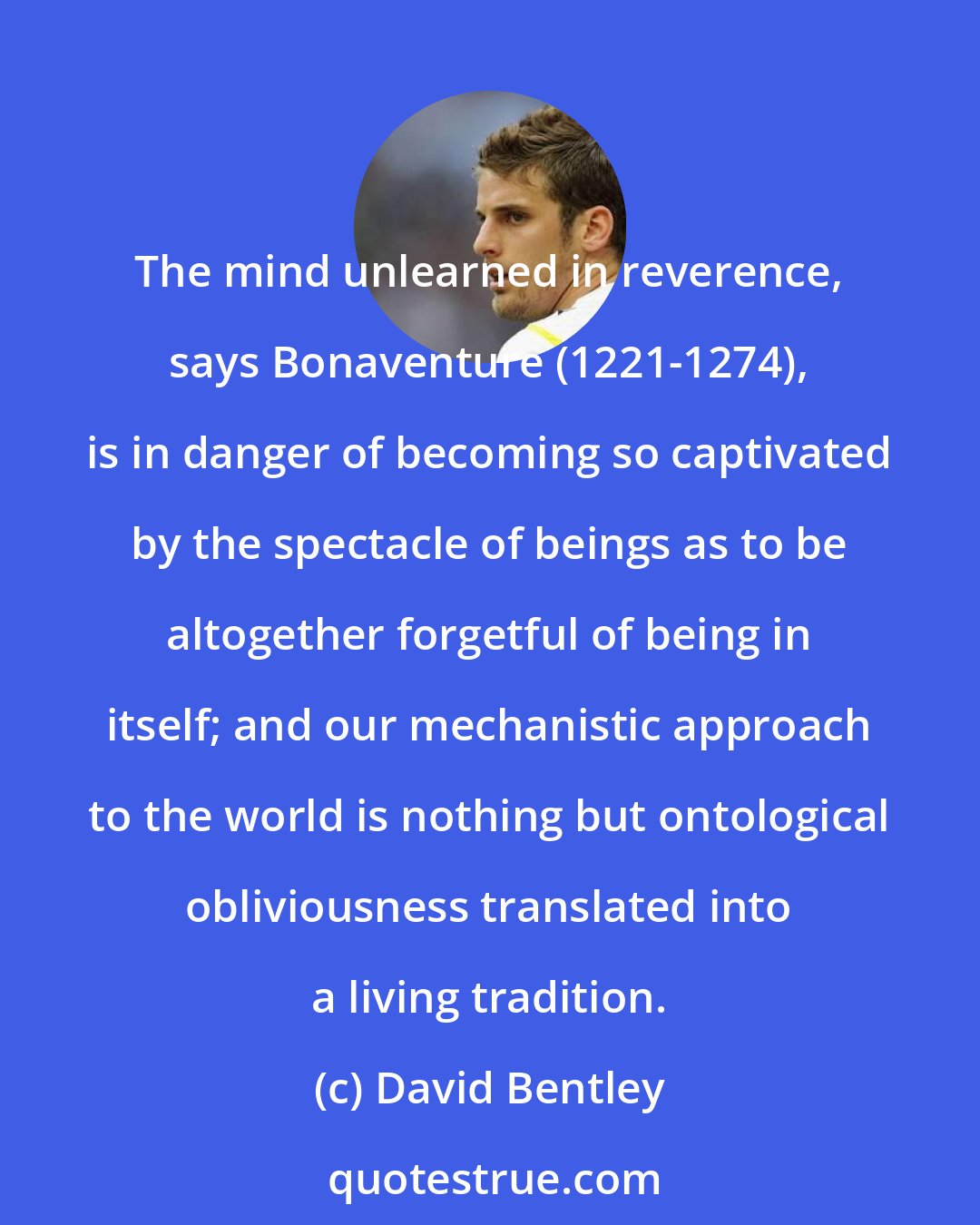 David Bentley: The mind unlearned in reverence, says Bonaventure (1221-1274), is in danger of becoming so captivated by the spectacle of beings as to be altogether forgetful of being in itself; and our mechanistic approach to the world is nothing but ontological obliviousness translated into a living tradition.