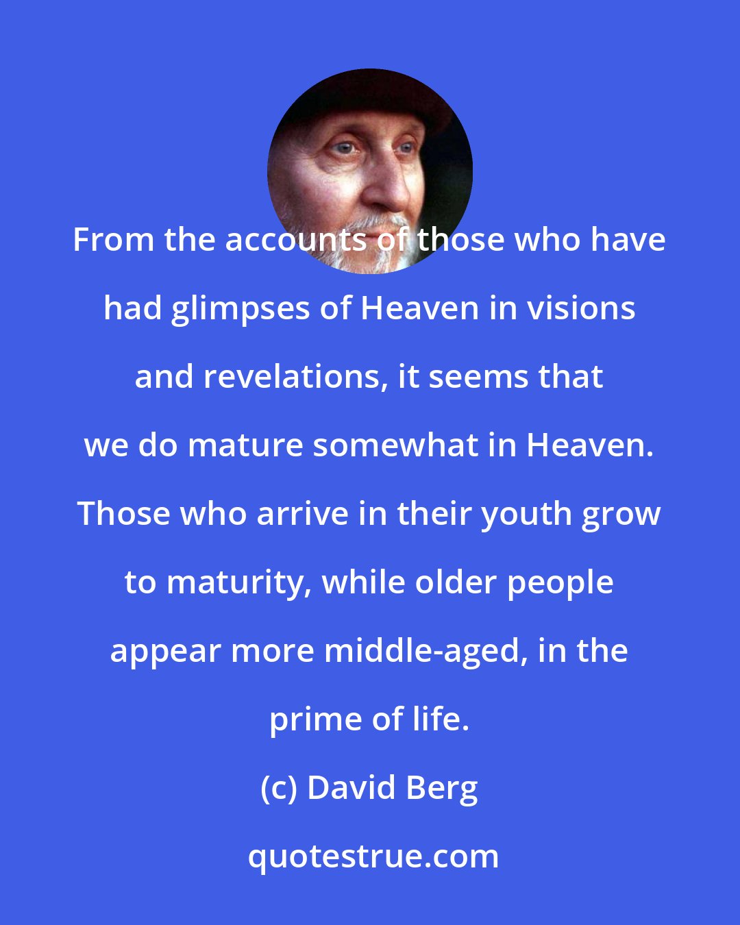 David Berg: From the accounts of those who have had glimpses of Heaven in visions and revelations, it seems that we do mature somewhat in Heaven. Those who arrive in their youth grow to maturity, while older people appear more middle-aged, in the prime of life.