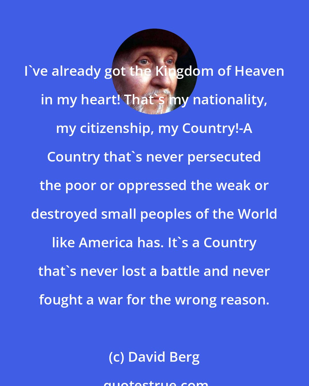 David Berg: I've already got the Kingdom of Heaven in my heart! That's my nationality, my citizenship, my Country!-A Country that's never persecuted the poor or oppressed the weak or destroyed small peoples of the World like America has. It's a Country that's never lost a battle and never fought a war for the wrong reason.