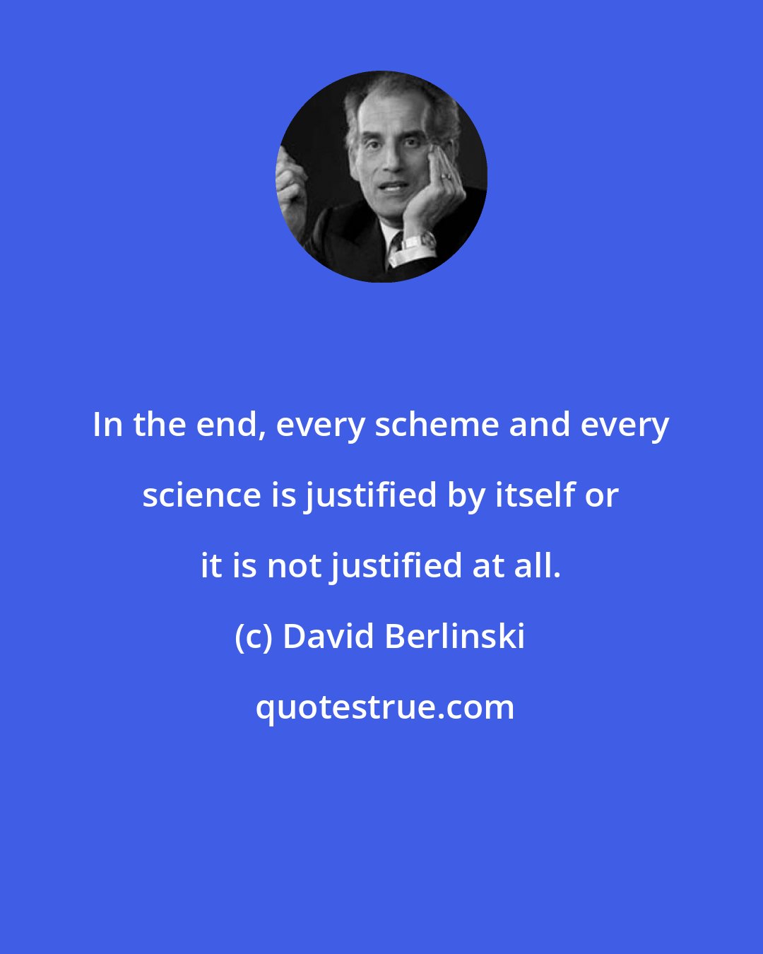 David Berlinski: In the end, every scheme and every science is justified by itself or it is not justified at all.
