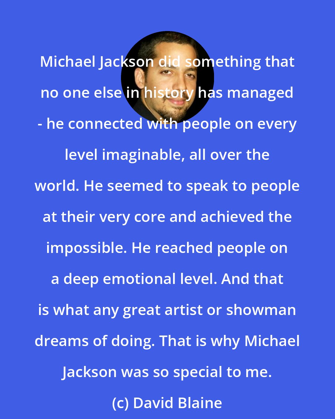 David Blaine: Michael Jackson did something that no one else in history has managed - he connected with people on every level imaginable, all over the world. He seemed to speak to people at their very core and achieved the impossible. He reached people on a deep emotional level. And that is what any great artist or showman dreams of doing. That is why Michael Jackson was so special to me.
