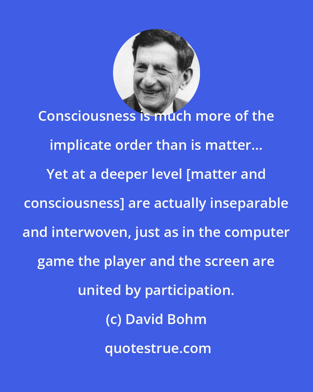 David Bohm: Consciousness is much more of the implicate order than is matter... Yet at a deeper level [matter and consciousness] are actually inseparable and interwoven, just as in the computer game the player and the screen are united by participation.