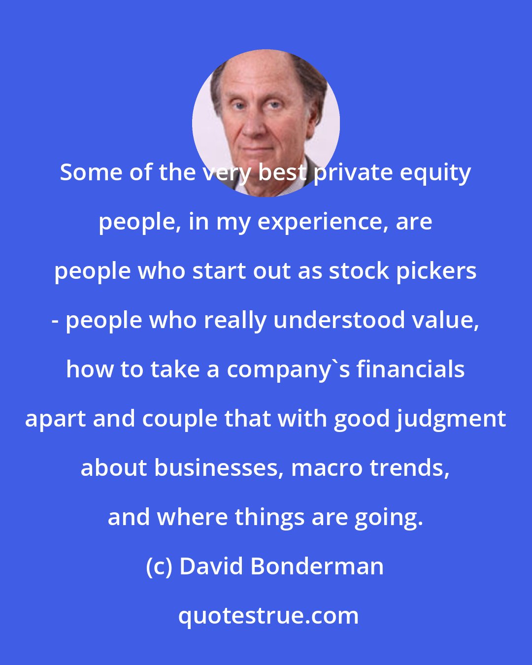 David Bonderman: Some of the very best private equity people, in my experience, are people who start out as stock pickers - people who really understood value, how to take a company's financials apart and couple that with good judgment about businesses, macro trends, and where things are going.