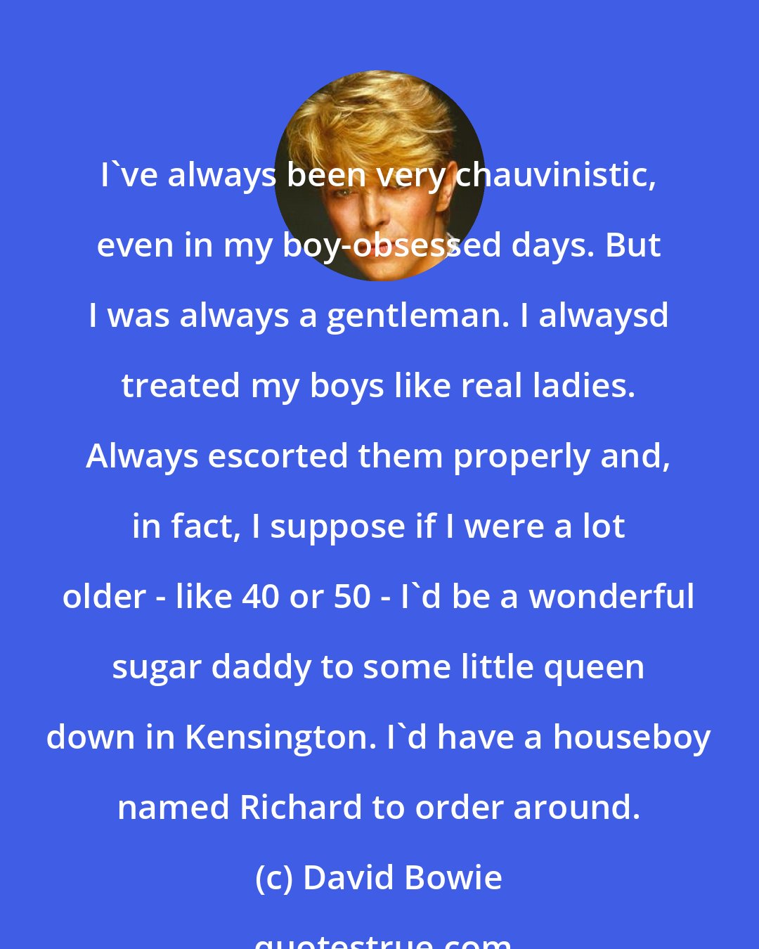 David Bowie: I've always been very chauvinistic, even in my boy-obsessed days. But I was always a gentleman. I alwaysd treated my boys like real ladies. Always escorted them properly and, in fact, I suppose if I were a lot older - like 40 or 50 - I'd be a wonderful sugar daddy to some little queen down in Kensington. I'd have a houseboy named Richard to order around.