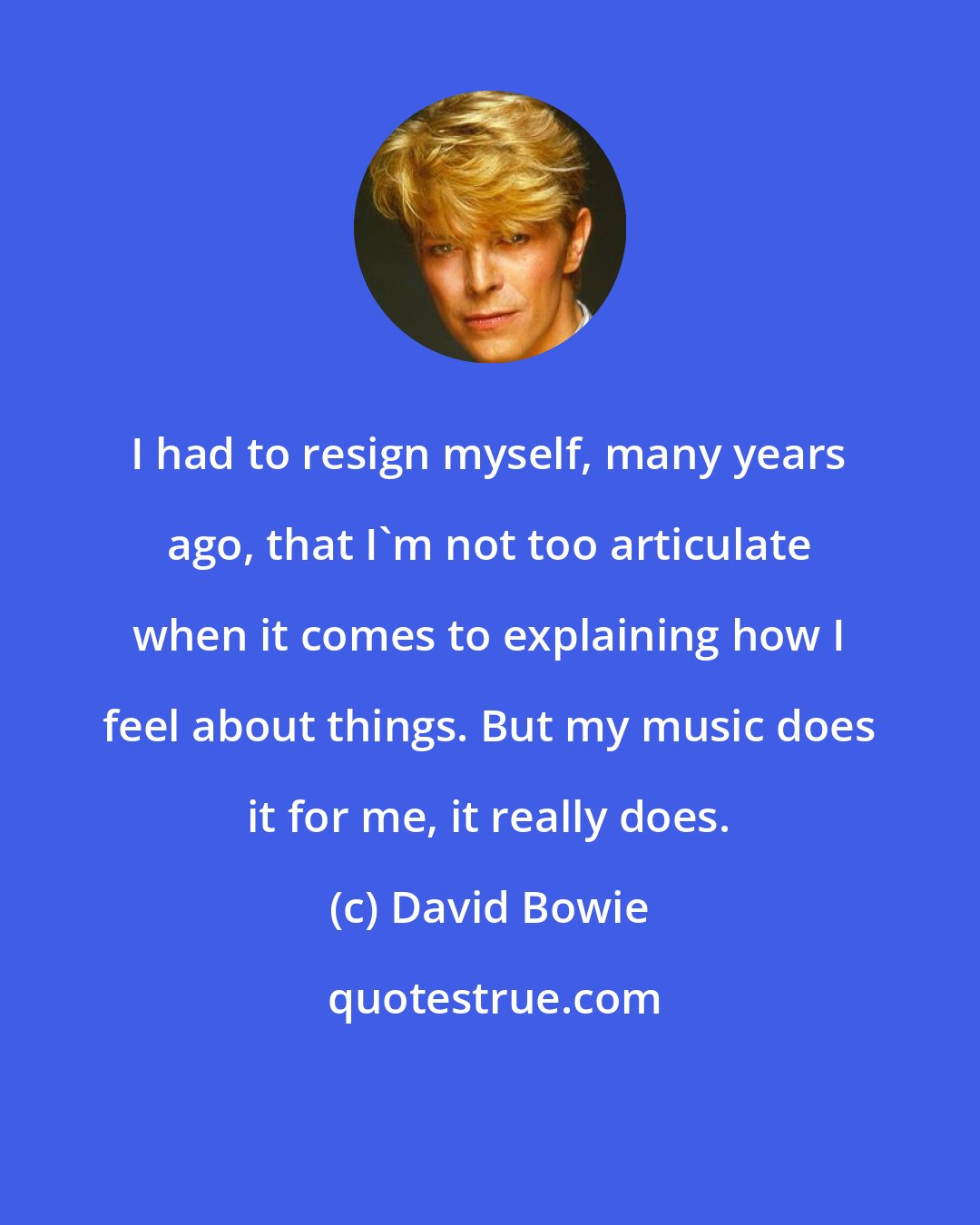 David Bowie: I had to resign myself, many years ago, that I'm not too articulate when it comes to explaining how I feel about things. But my music does it for me, it really does.