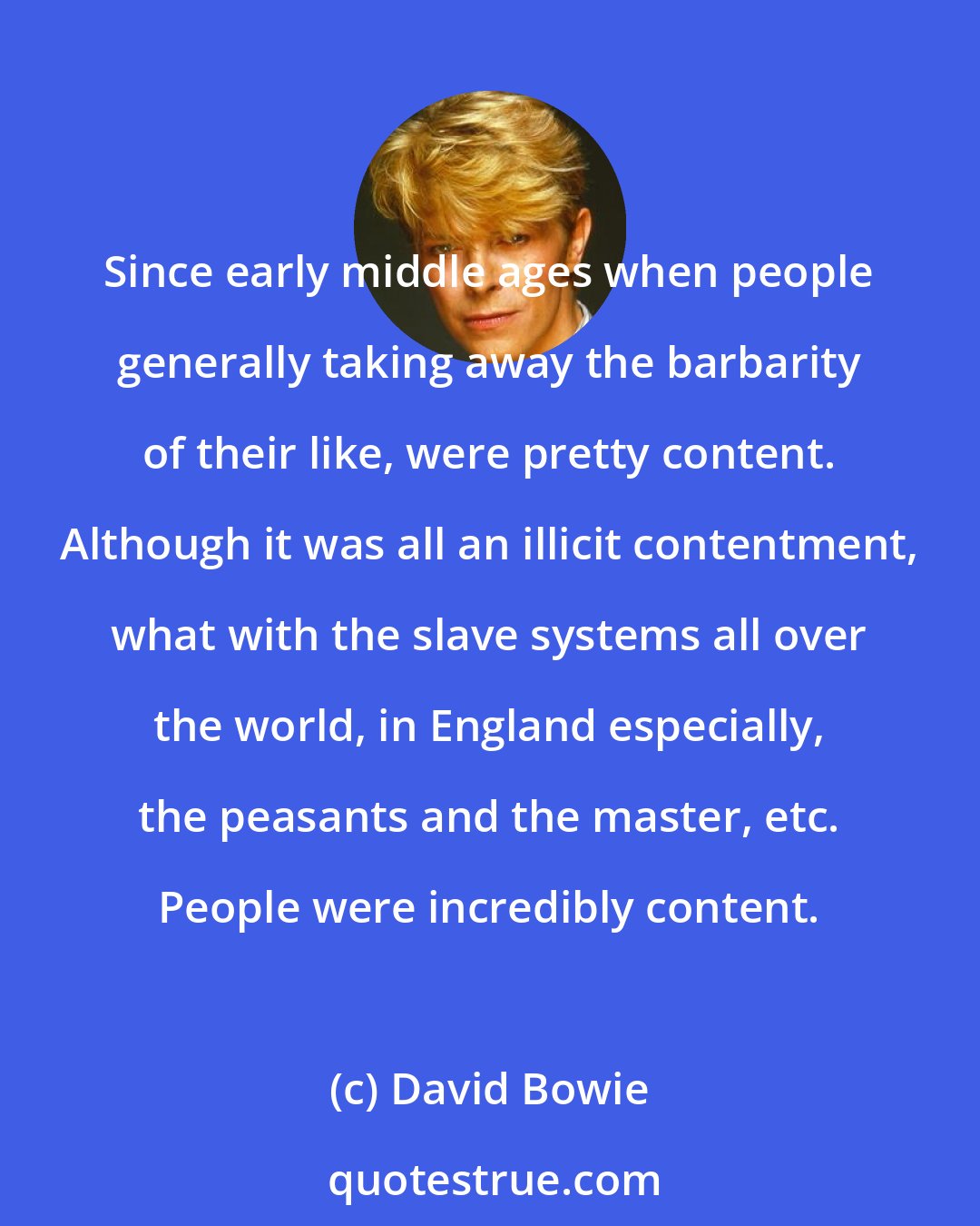 David Bowie: Since early middle ages when people generally taking away the barbarity of their like, were pretty content. Although it was all an illicit contentment, what with the slave systems all over the world, in England especially, the peasants and the master, etc. People were incredibly content.