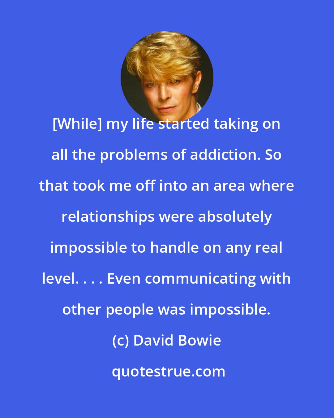 David Bowie: [While] my life started taking on all the problems of addiction. So that took me off into an area where relationships were absolutely impossible to handle on any real level. . . . Even communicating with other people was impossible.