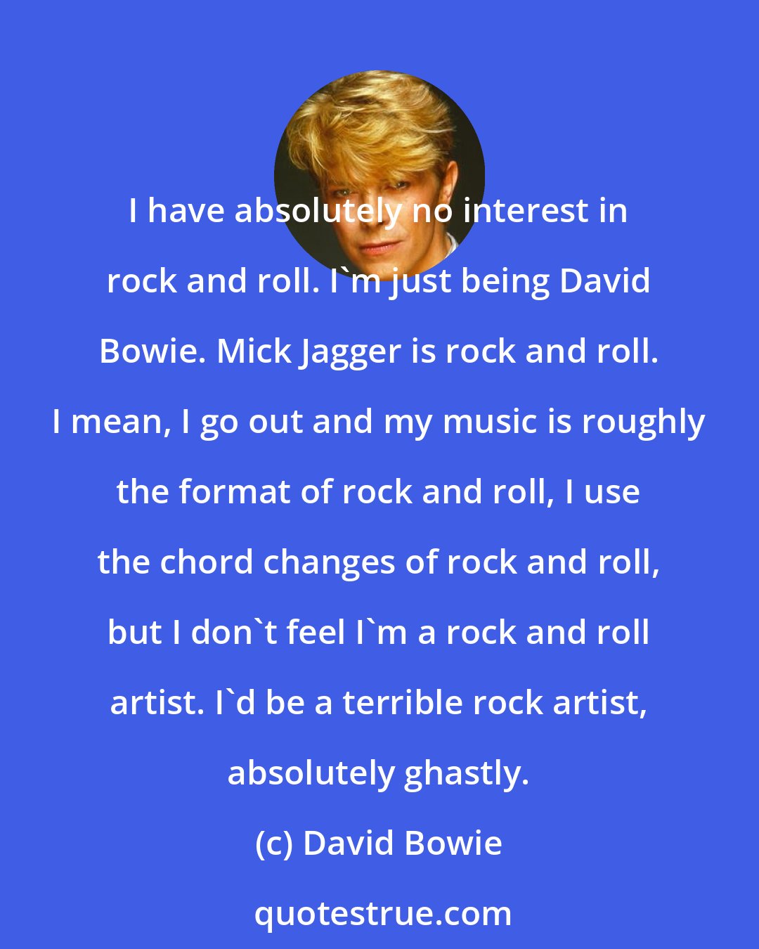 David Bowie: I have absolutely no interest in rock and roll. I'm just being David Bowie. Mick Jagger is rock and roll. I mean, I go out and my music is roughly the format of rock and roll, I use the chord changes of rock and roll, but I don't feel I'm a rock and roll artist. I'd be a terrible rock artist, absolutely ghastly.