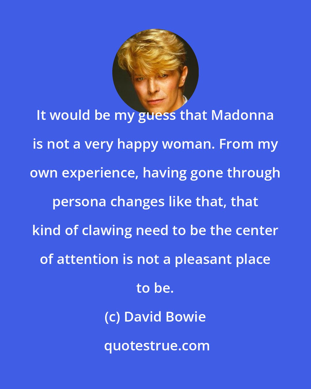 David Bowie: It would be my guess that Madonna is not a very happy woman. From my own experience, having gone through persona changes like that, that kind of clawing need to be the center of attention is not a pleasant place to be.
