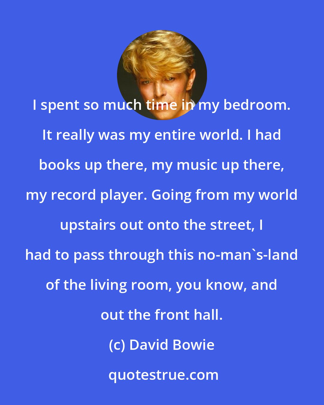 David Bowie: I spent so much time in my bedroom. It really was my entire world. I had books up there, my music up there, my record player. Going from my world upstairs out onto the street, I had to pass through this no-man's-land of the living room, you know, and out the front hall.