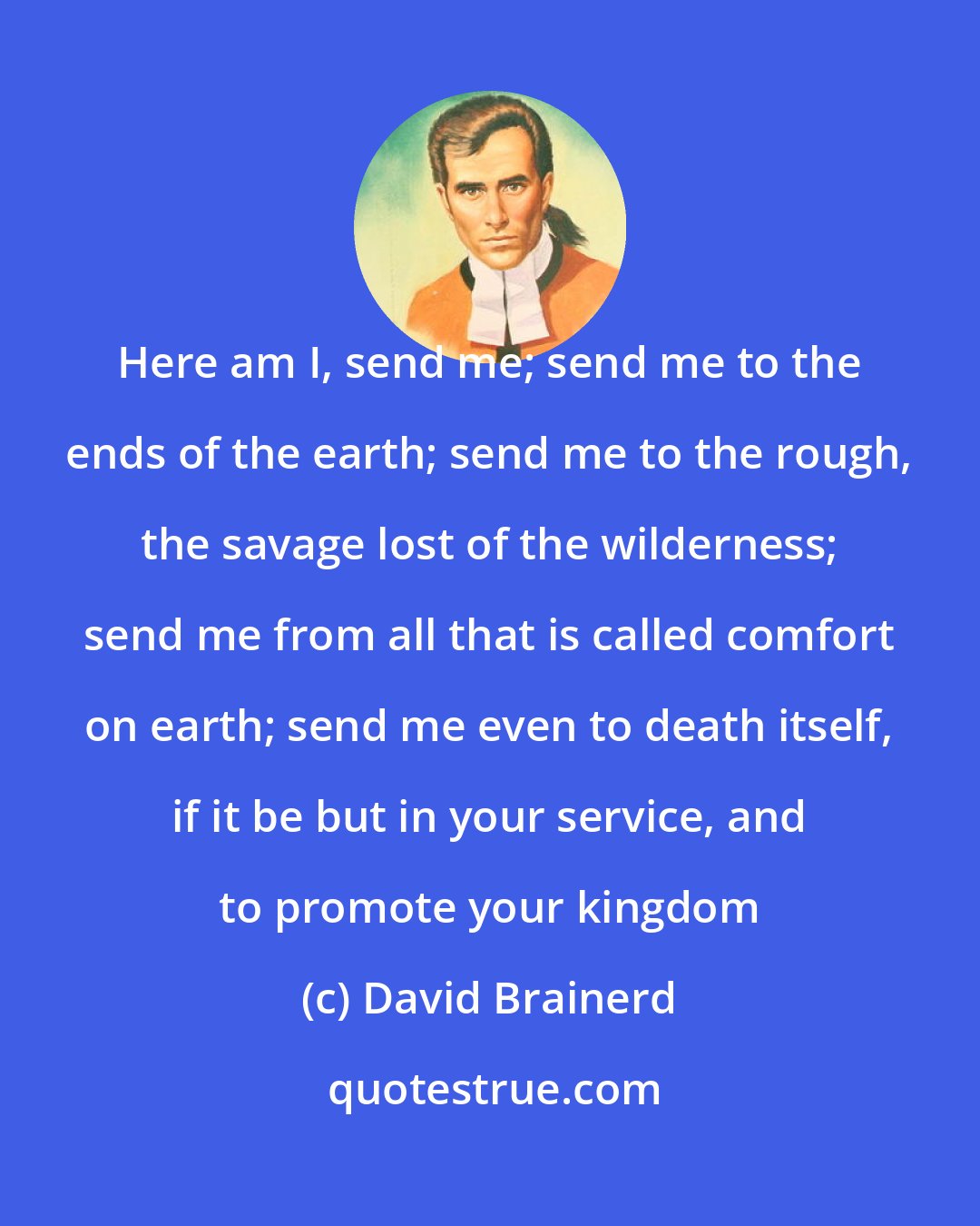 David Brainerd: Here am I, send me; send me to the ends of the earth; send me to the rough, the savage lost of the wilderness; send me from all that is called comfort on earth; send me even to death itself, if it be but in your service, and to promote your kingdom
