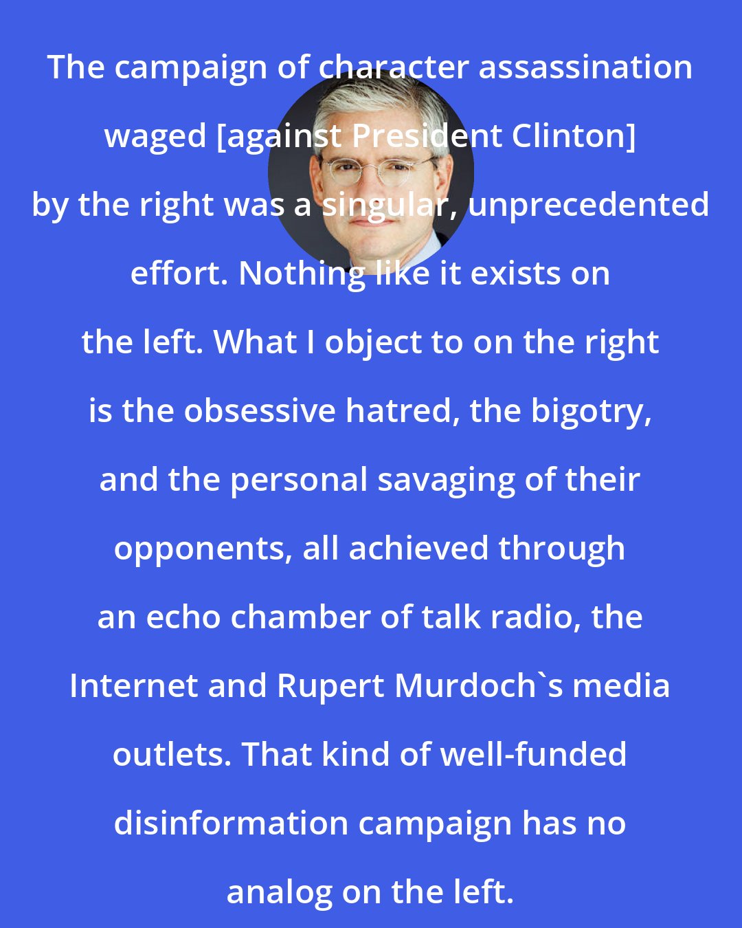 David Brock: The campaign of character assassination waged [against President Clinton] by the right was a singular, unprecedented effort. Nothing like it exists on the left. What I object to on the right is the obsessive hatred, the bigotry, and the personal savaging of their opponents, all achieved through an echo chamber of talk radio, the Internet and Rupert Murdoch's media outlets. That kind of well-funded disinformation campaign has no analog on the left.