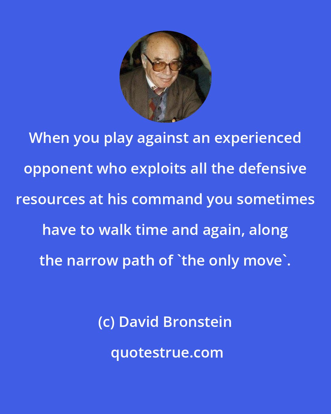 David Bronstein: When you play against an experienced opponent who exploits all the defensive resources at his command you sometimes have to walk time and again, along the narrow path of 'the only move'.