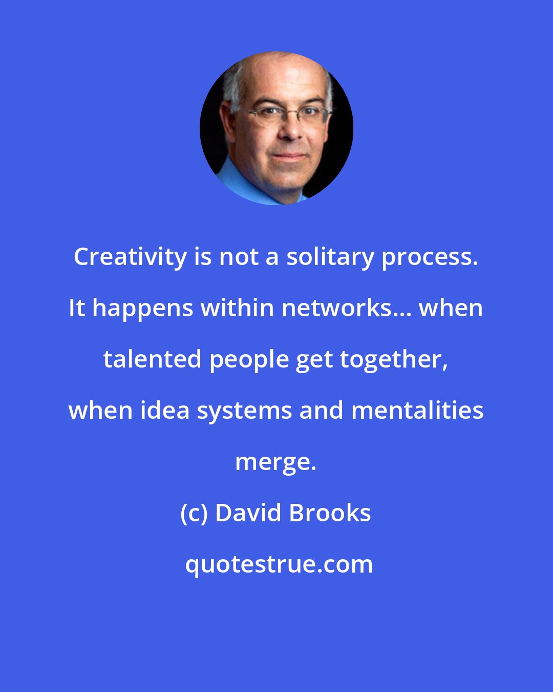 David Brooks: Creativity is not a solitary process. It happens within networks... when talented people get together, when idea systems and mentalities merge.