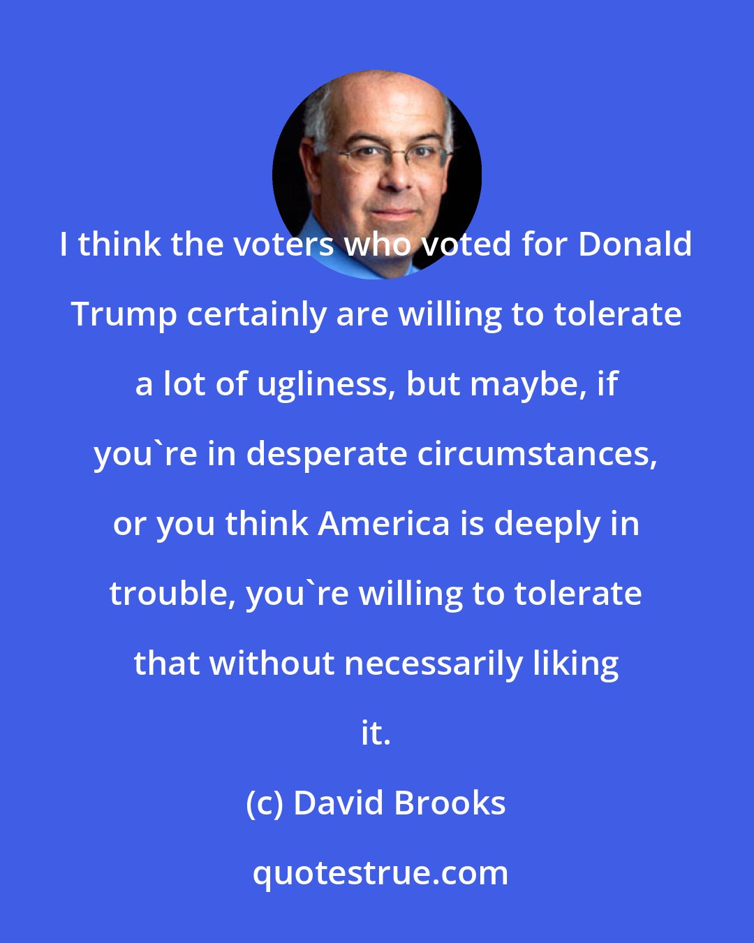 David Brooks: I think the voters who voted for Donald Trump certainly are willing to tolerate a lot of ugliness, but maybe, if you're in desperate circumstances, or you think America is deeply in trouble, you're willing to tolerate that without necessarily liking it.