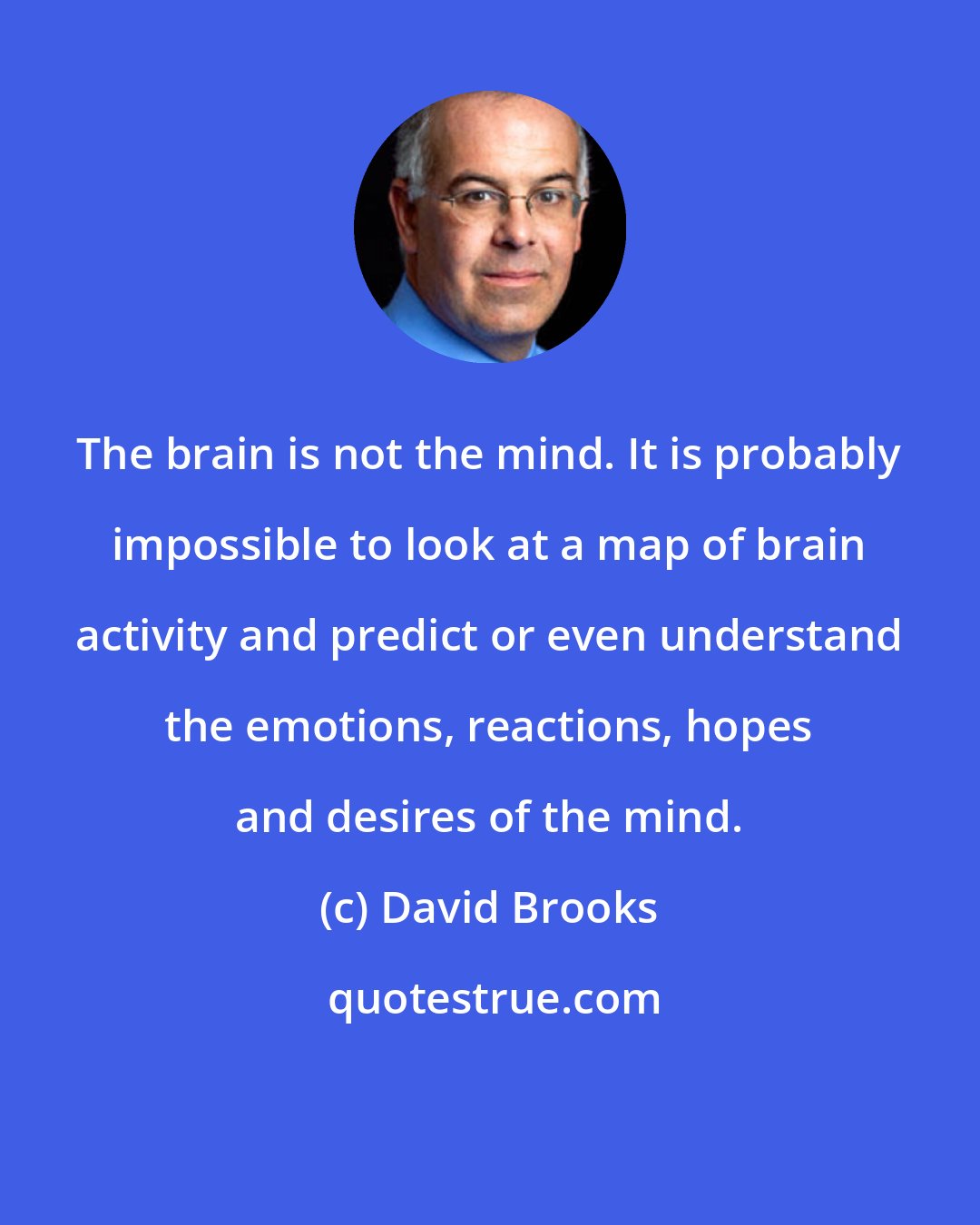 David Brooks: The brain is not the mind. It is probably impossible to look at a map of brain activity and predict or even understand the emotions, reactions, hopes and desires of the mind.