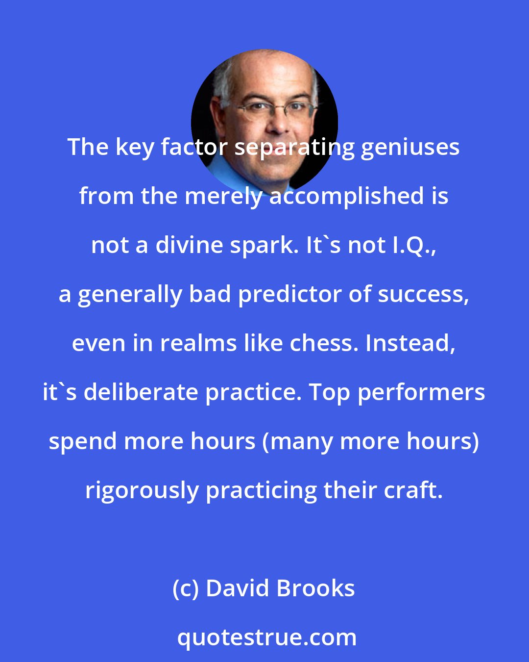 David Brooks: The key factor separating geniuses from the merely accomplished is not a divine spark. It's not I.Q., a generally bad predictor of success, even in realms like chess. Instead, it's deliberate practice. Top performers spend more hours (many more hours) rigorously practicing their craft.