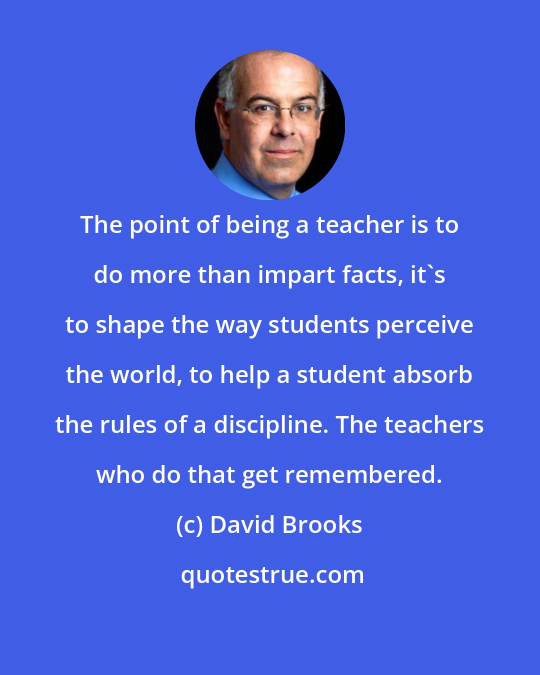 David Brooks: The point of being a teacher is to do more than impart facts, it's to shape the way students perceive the world, to help a student absorb the rules of a discipline. The teachers who do that get remembered.