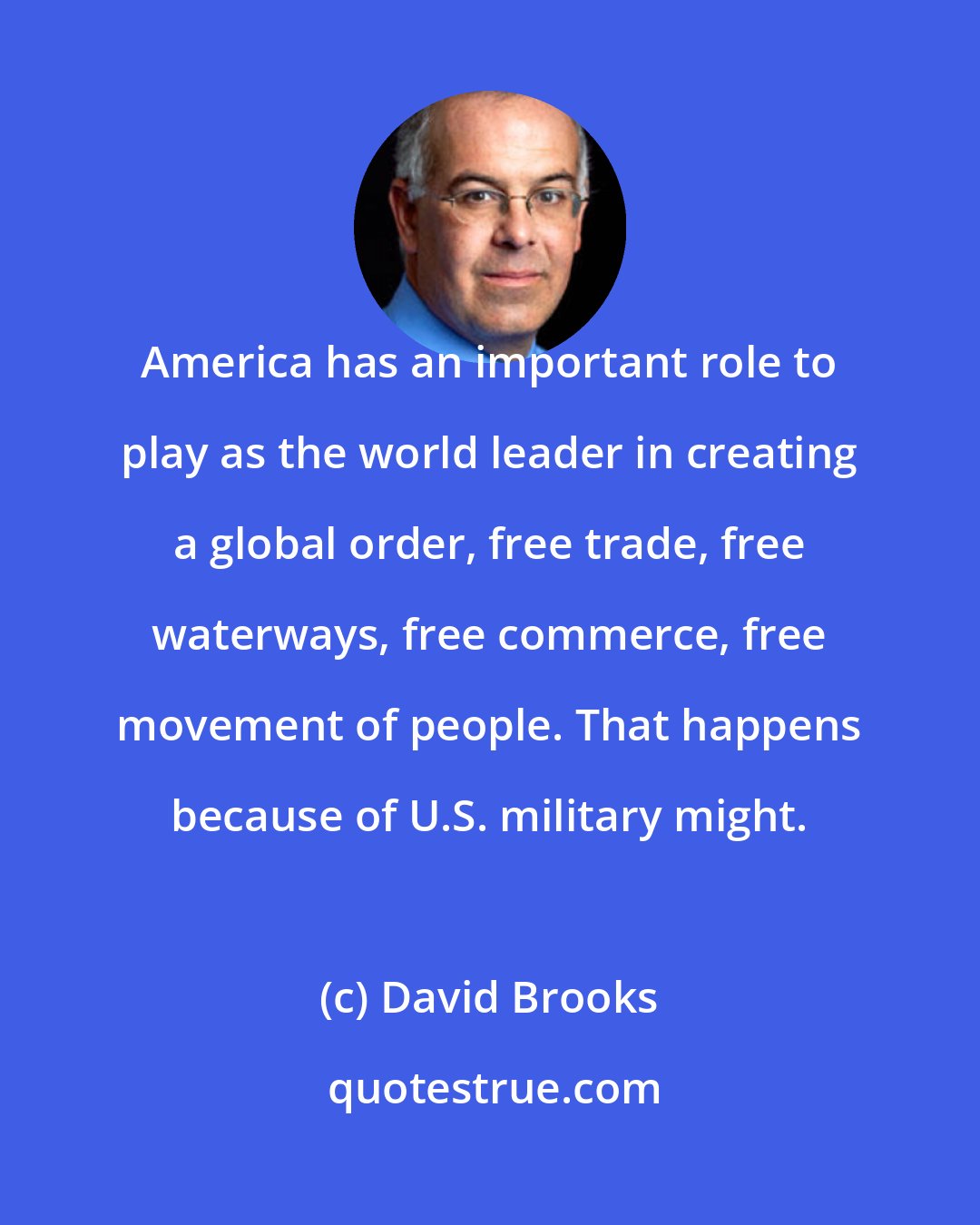 David Brooks: America has an important role to play as the world leader in creating a global order, free trade, free waterways, free commerce, free movement of people. That happens because of U.S. military might.