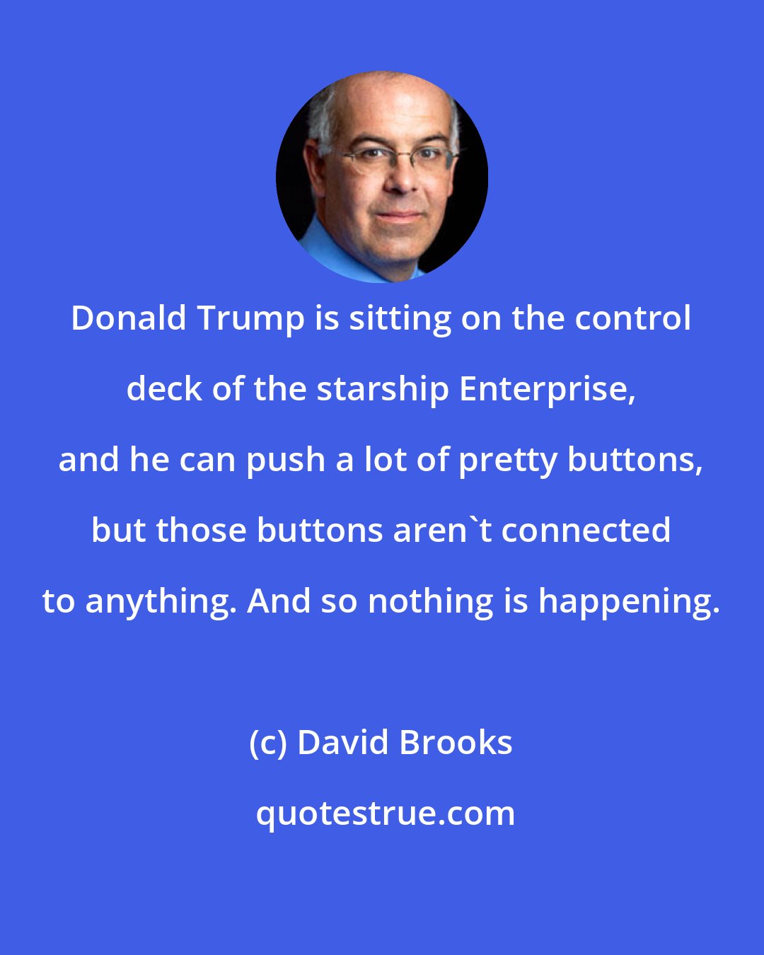 David Brooks: Donald Trump is sitting on the control deck of the starship Enterprise, and he can push a lot of pretty buttons, but those buttons aren't connected to anything. And so nothing is happening.