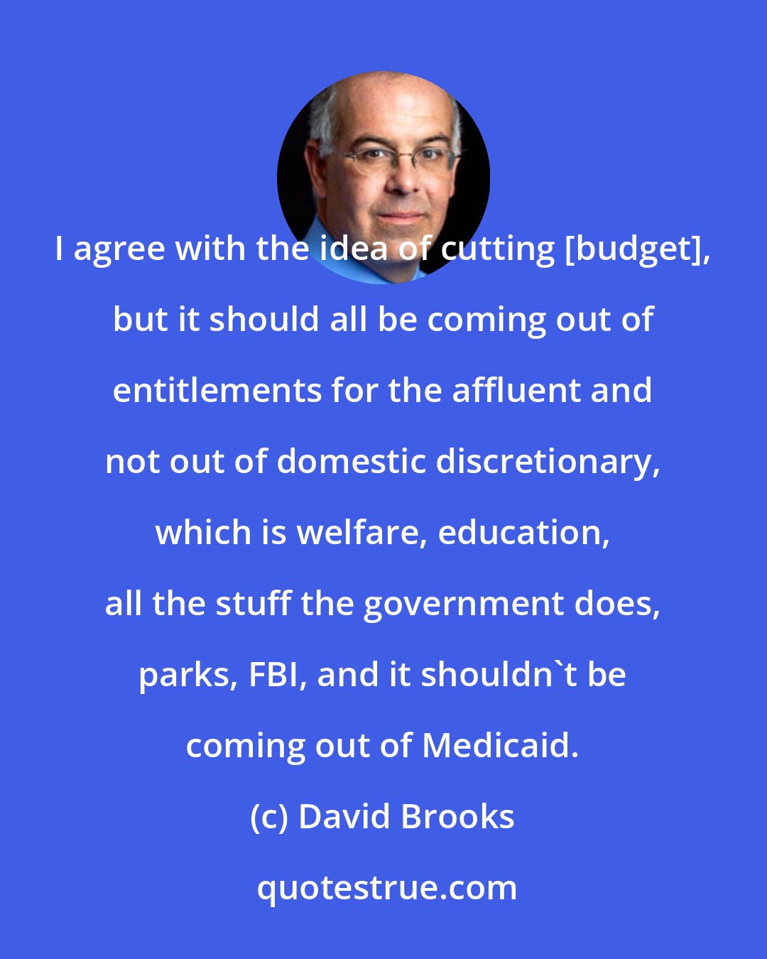 David Brooks: I agree with the idea of cutting [budget], but it should all be coming out of entitlements for the affluent and not out of domestic discretionary, which is welfare, education, all the stuff the government does, parks, FBI, and it shouldn't be coming out of Medicaid.