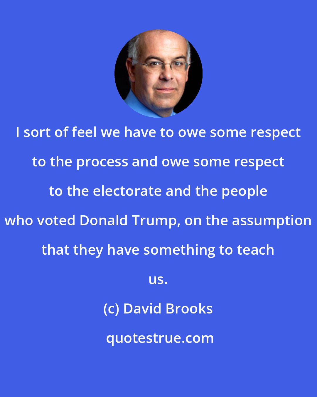 David Brooks: I sort of feel we have to owe some respect to the process and owe some respect to the electorate and the people who voted Donald Trump, on the assumption that they have something to teach us.