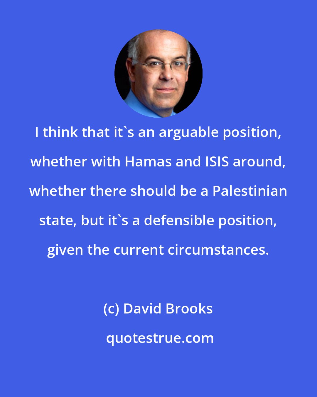 David Brooks: I think that it's an arguable position, whether with Hamas and ISIS around, whether there should be a Palestinian state, but it's a defensible position, given the current circumstances.