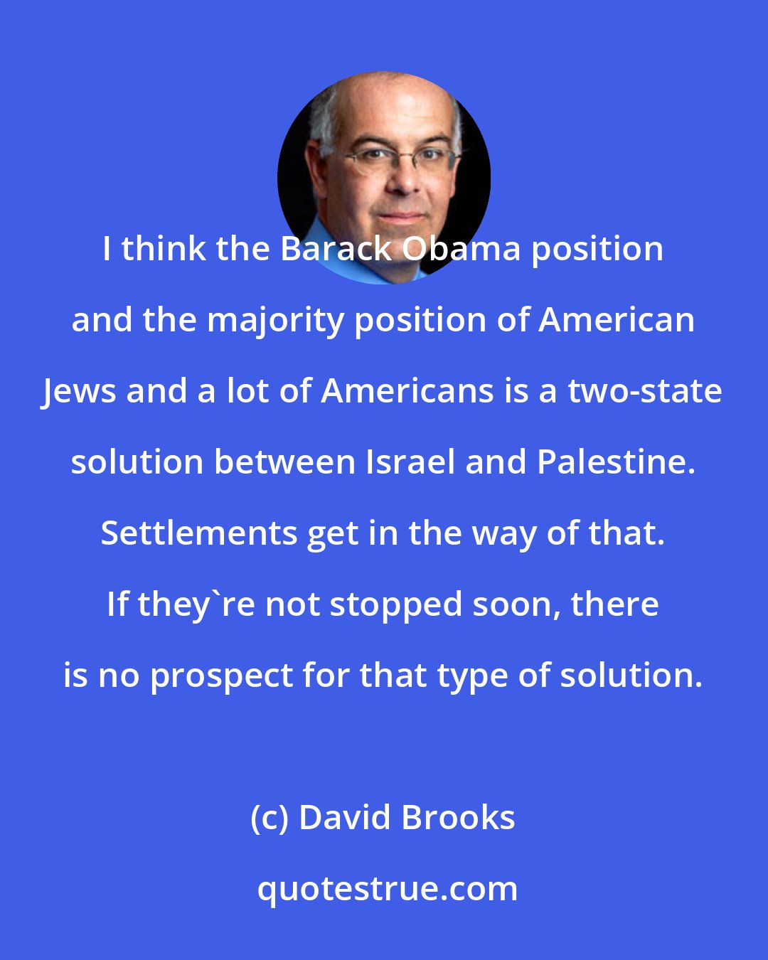 David Brooks: I think the Barack Obama position and the majority position of American Jews and a lot of Americans is a two-state solution between Israel and Palestine. Settlements get in the way of that. If they're not stopped soon, there is no prospect for that type of solution.