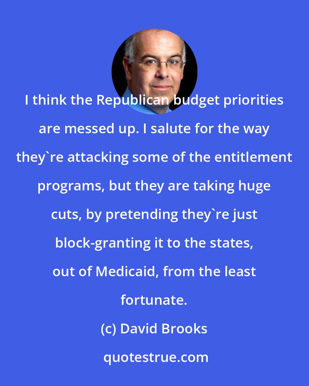 David Brooks: I think the Republican budget priorities are messed up. I salute for the way they're attacking some of the entitlement programs, but they are taking huge cuts, by pretending they're just block-granting it to the states, out of Medicaid, from the least fortunate.