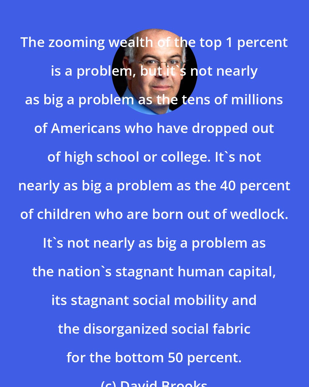 David Brooks: The zooming wealth of the top 1 percent is a problem, but it's not nearly as big a problem as the tens of millions of Americans who have dropped out of high school or college. It's not nearly as big a problem as the 40 percent of children who are born out of wedlock. It's not nearly as big a problem as the nation's stagnant human capital, its stagnant social mobility and the disorganized social fabric for the bottom 50 percent.