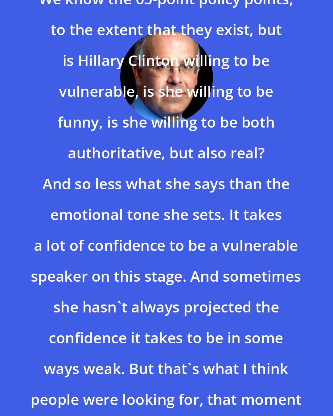 David Brooks: We know the 65-point policy points, to the extent that they exist, but is Hillary Clinton willing to be vulnerable, is she willing to be funny, is she willing to be both authoritative, but also real? And so less what she says than the emotional tone she sets. It takes a lot of confidence to be a vulnerable speaker on this stage. And sometimes she hasn't always projected the confidence it takes to be in some ways weak. But that's what I think people were looking for, that moment of human connection.