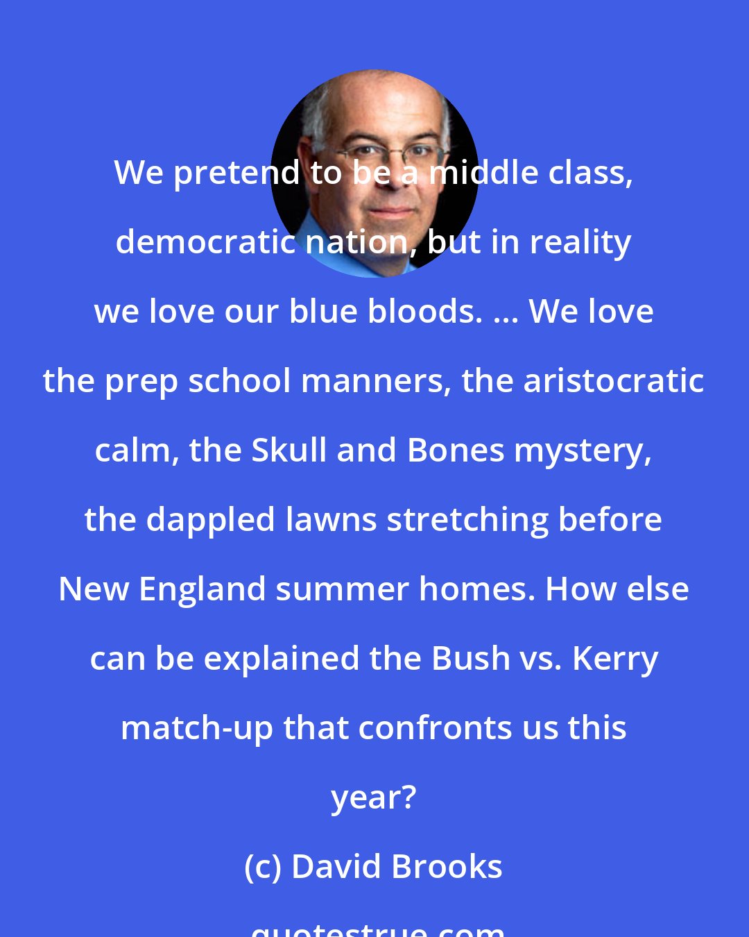 David Brooks: We pretend to be a middle class, democratic nation, but in reality we love our blue bloods. ... We love the prep school manners, the aristocratic calm, the Skull and Bones mystery, the dappled lawns stretching before New England summer homes. How else can be explained the Bush vs. Kerry match-up that confronts us this year?