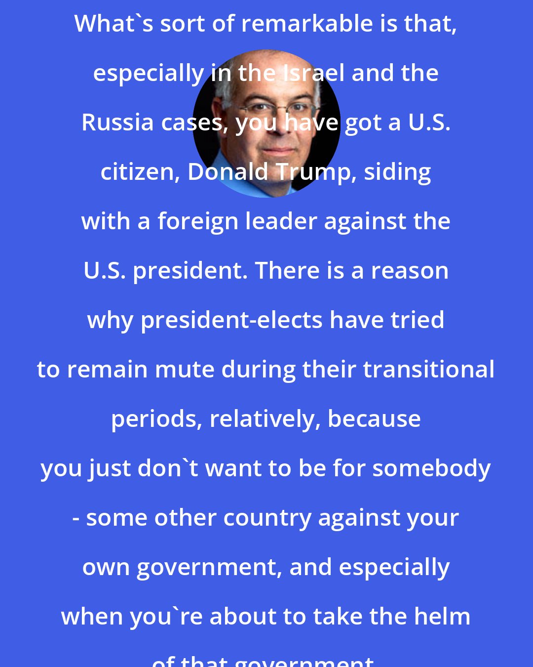 David Brooks: What's sort of remarkable is that, especially in the Israel and the Russia cases, you have got a U.S. citizen, Donald Trump, siding with a foreign leader against the U.S. president. There is a reason why president-elects have tried to remain mute during their transitional periods, relatively, because you just don't want to be for somebody - some other country against your own government, and especially when you're about to take the helm of that government.