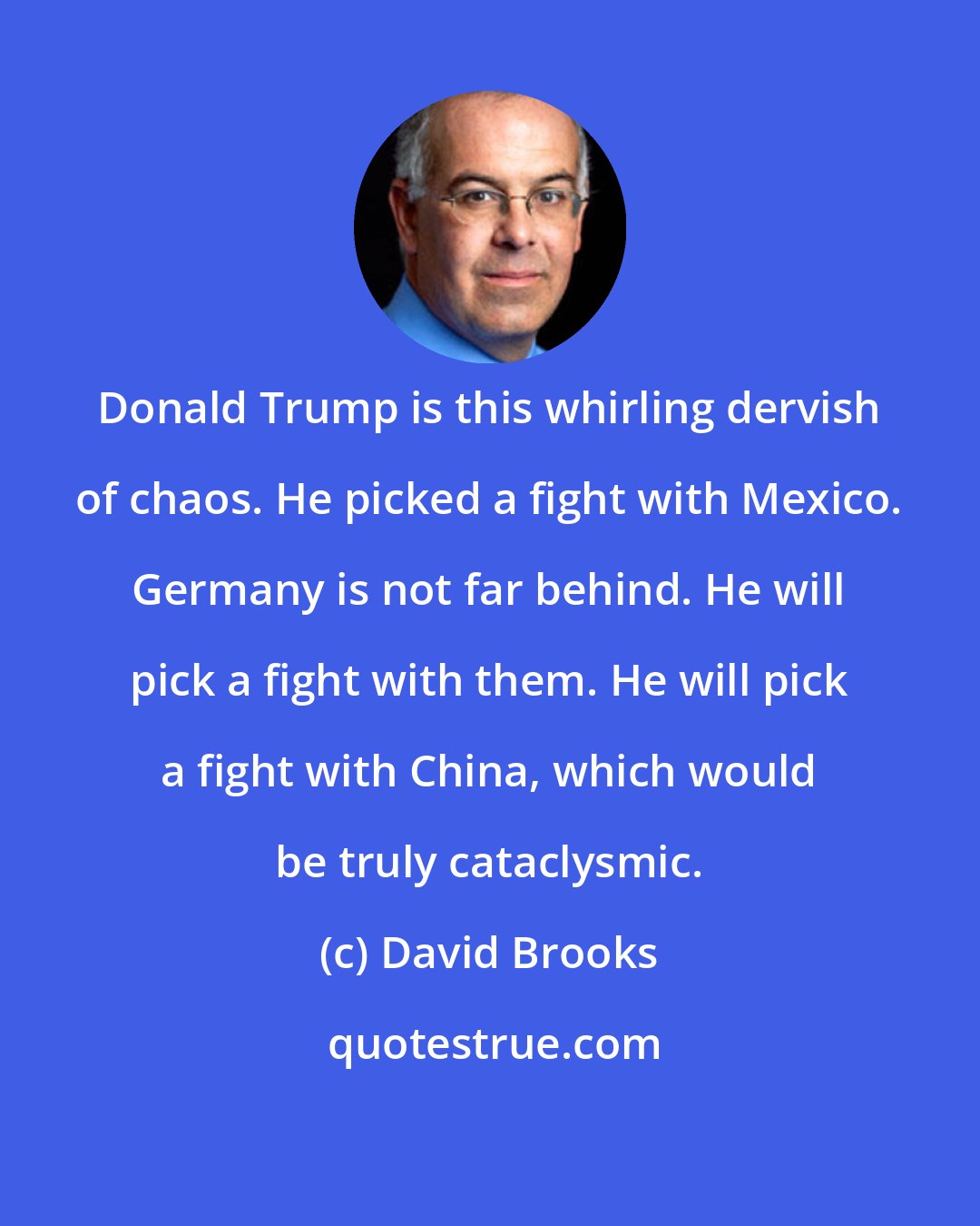 David Brooks: Donald Trump is this whirling dervish of chaos. He picked a fight with Mexico. Germany is not far behind. He will pick a fight with them. He will pick a fight with China, which would be truly cataclysmic.