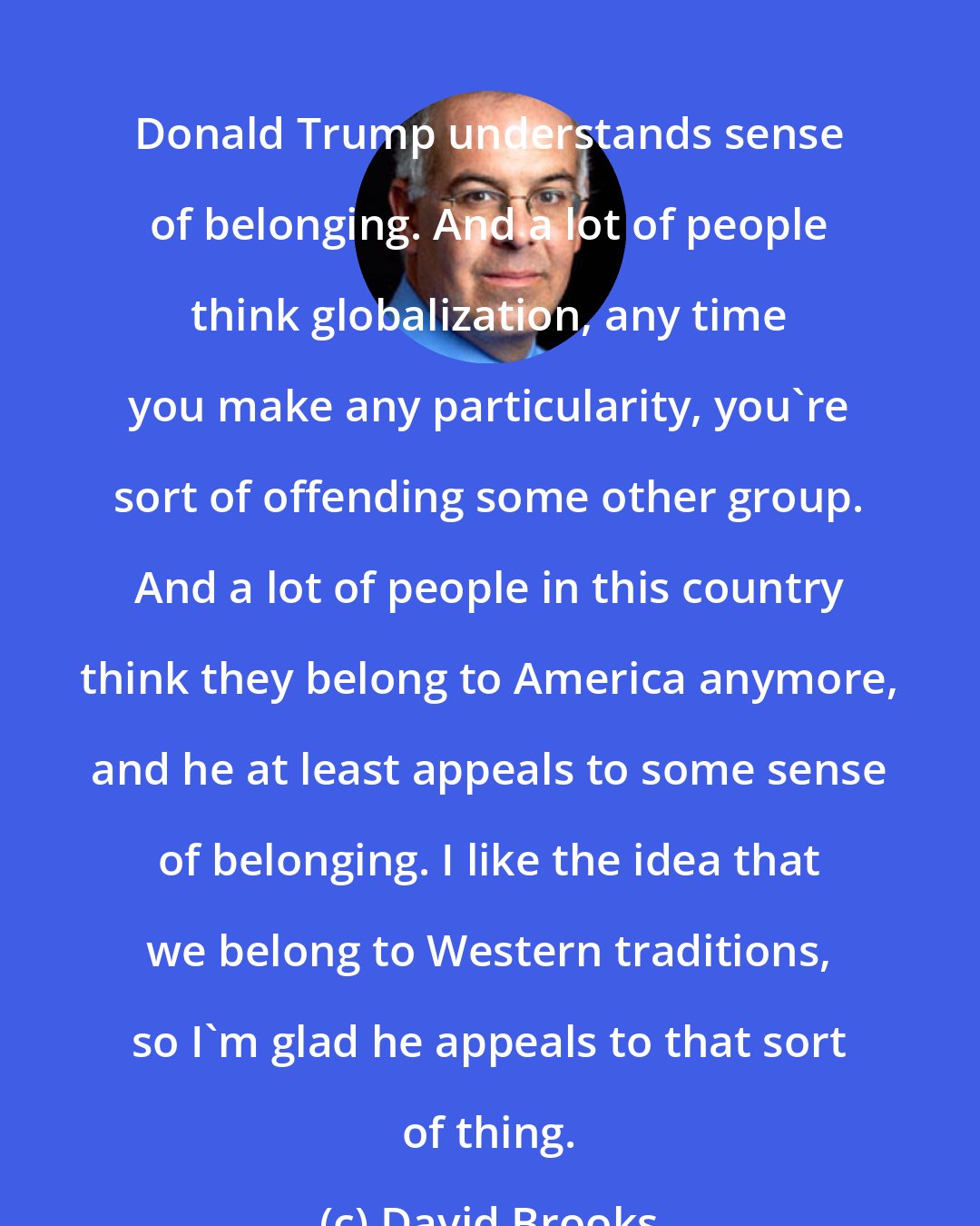 David Brooks: Donald Trump understands sense of belonging. And a lot of people think globalization, any time you make any particularity, you're sort of offending some other group. And a lot of people in this country think they belong to America anymore, and he at least appeals to some sense of belonging. I like the idea that we belong to Western traditions, so I'm glad he appeals to that sort of thing.