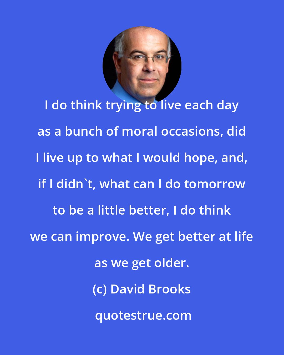 David Brooks: I do think trying to live each day as a bunch of moral occasions, did I live up to what I would hope, and, if I didn't, what can I do tomorrow to be a little better, I do think we can improve. We get better at life as we get older.